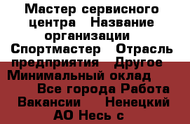 Мастер сервисного центра › Название организации ­ Спортмастер › Отрасль предприятия ­ Другое › Минимальный оклад ­ 26 000 - Все города Работа » Вакансии   . Ненецкий АО,Несь с.